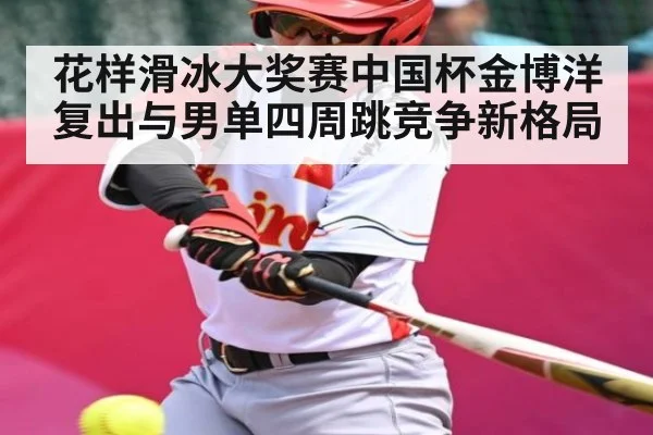 花样滑冰大奖赛中国杯金博洋复出与男单四周跳竞争新格局