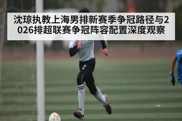 沈琼执教上海男排新赛季争冠路径与2026排超联赛争冠阵容配置深度观察