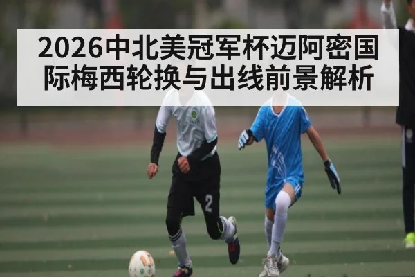 2026中北美冠军杯迈阿密国际梅西轮换与出线前景解析