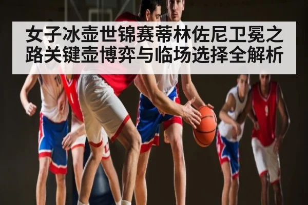 女子冰壶世锦赛蒂林佐尼卫冕之路关键壶博弈与临场选择全解析